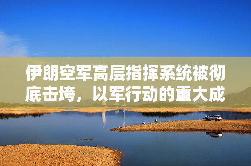 伊朗空军高层指挥系统被彻底击垮，以军行动的重大成果
