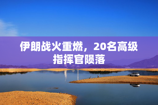 伊朗战火重燃，20名高级指挥官陨落