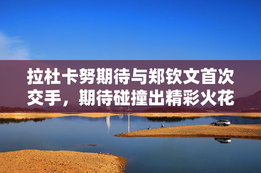 拉杜卡努期待与郑钦文首次交手，期待碰撞出精彩火花