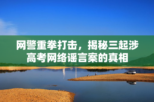 网警重拳打击，揭秘三起涉高考网络谣言案的真相