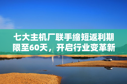七大主机厂联手缩短返利期限至60天，开启行业变革新篇章