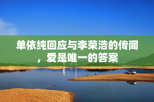 单依纯回应与李荣浩的传闻，爱是唯一的答案