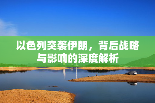 以色列突袭伊朗，背后战略与影响的深度解析