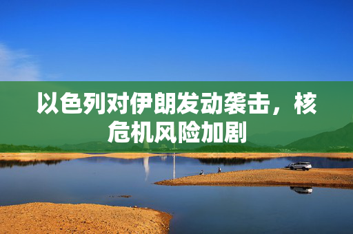 以色列对伊朗发动袭击，核危机风险加剧