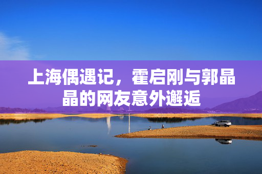上海偶遇记，霍启刚与郭晶晶的网友意外邂逅