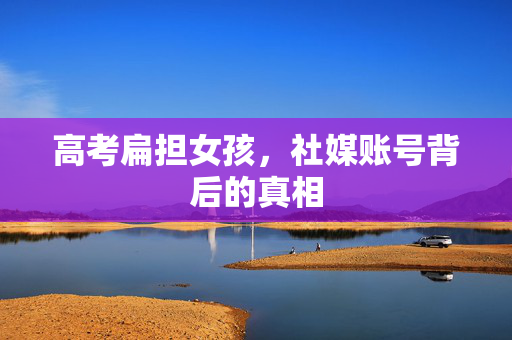 高考扁担女孩，社媒账号背后的真相