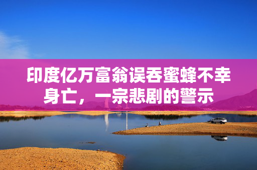 印度亿万富翁误吞蜜蜂不幸身亡，一宗悲剧的警示