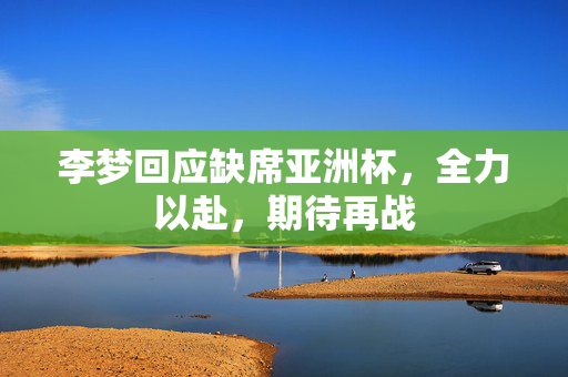 李梦回应缺席亚洲杯，全力以赴，期待再战