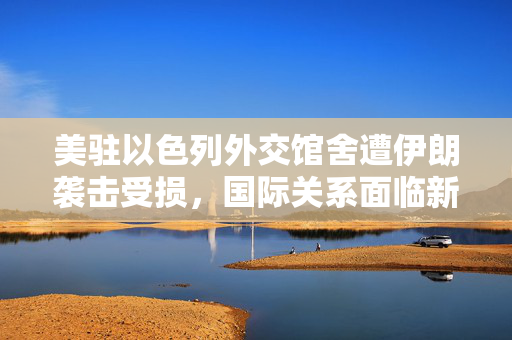 美驻以色列外交馆舍遭伊朗袭击受损，国际关系面临新挑战