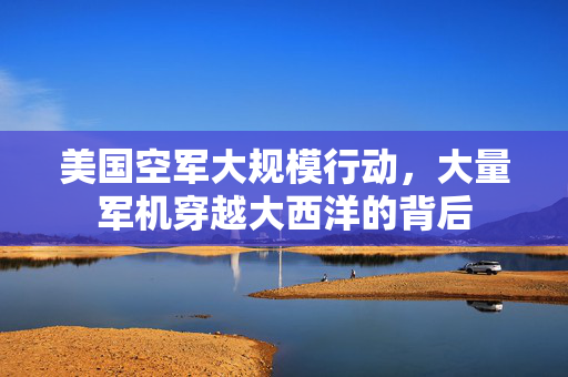 美国空军大规模行动，大量军机穿越大西洋的背后