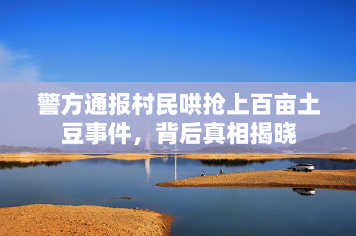 警方通报村民哄抢上百亩土豆事件，背后真相揭晓