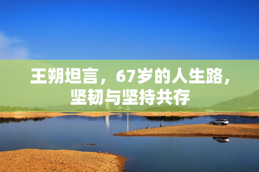 王朔坦言，67岁的人生路，坚韧与坚持共存