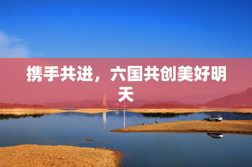 携手共进，六国共创美好明天
