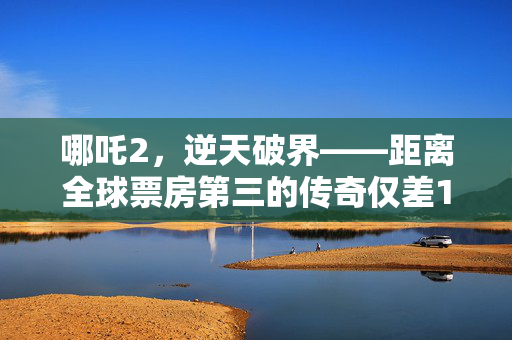 哪吒2，逆天破界——距离全球票房第三的传奇仅差11亿