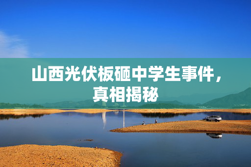 山西光伏板砸中学生事件，真相揭秘