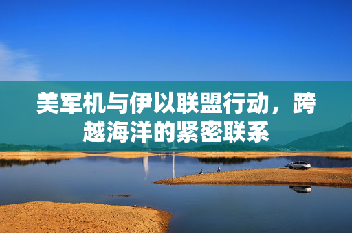 美军机与伊以联盟行动，跨越海洋的紧密联系