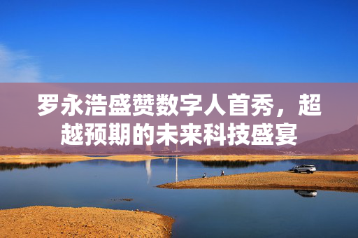 罗永浩盛赞数字人首秀，超越预期的未来科技盛宴