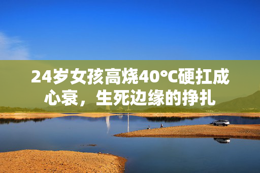 24岁女孩高烧40℃硬扛成心衰，生死边缘的挣扎