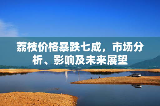 荔枝价格暴跌七成，市场分析、影响及未来展望