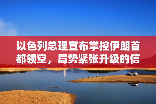 以色列总理宣布掌控伊朗首都领空，局势紧张升级的信号
