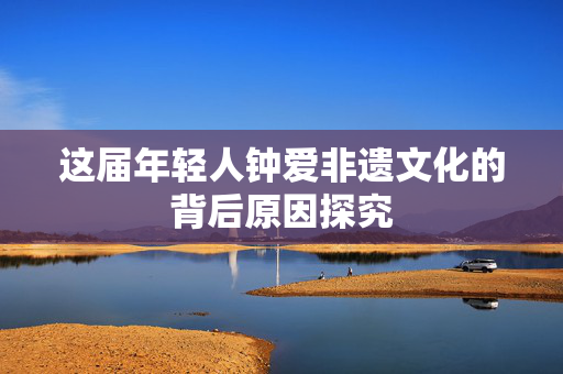 这届年轻人钟爱非遗文化的背后原因探究