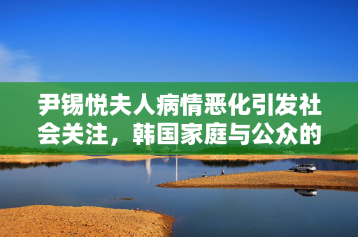 尹锡悦夫人病情恶化引发社会关注，韩国家庭与公众的忧心焦点