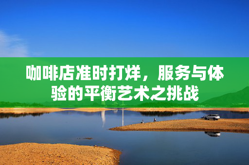 咖啡店准时打烊，服务与体验的平衡艺术之挑战
