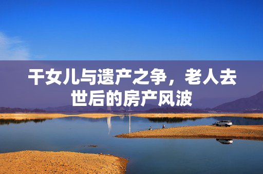 干女儿与遗产之争，老人去世后的房产风波