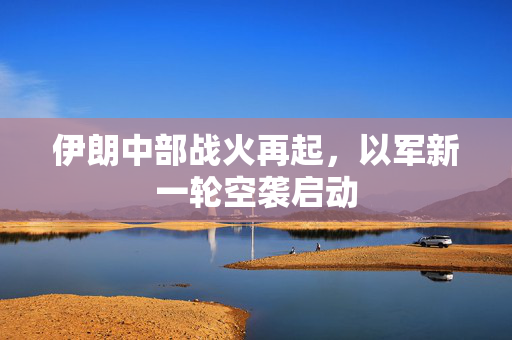 伊朗中部战火再起，以军新一轮空袭启动