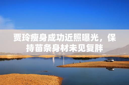 贾玲瘦身成功近照曝光，保持苗条身材未见复胖