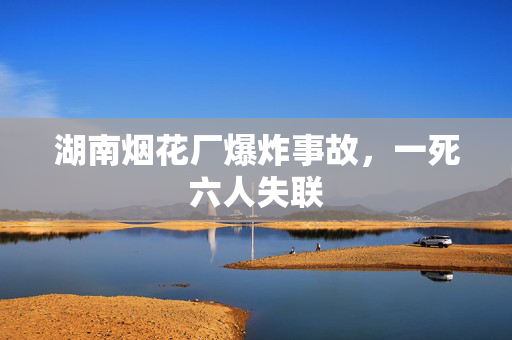 湖南烟花厂爆炸事故，一死六人失联