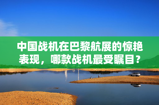 中国战机在巴黎航展的惊艳表现，哪款战机最受瞩目？