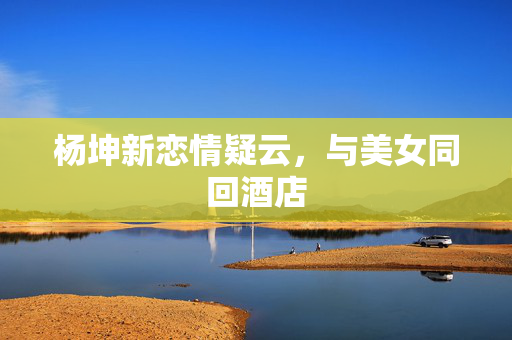 杨坤新恋情疑云，与美女同回酒店