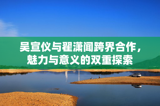 吴宣仪与翟潇闻跨界合作，魅力与意义的双重探索