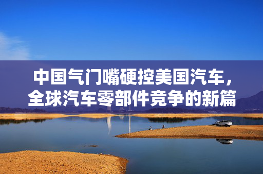 中国气门嘴硬控美国汽车，全球汽车零部件竞争的新篇章