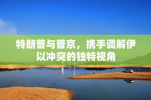 特朗普与普京，携手调解伊以冲突的独特视角