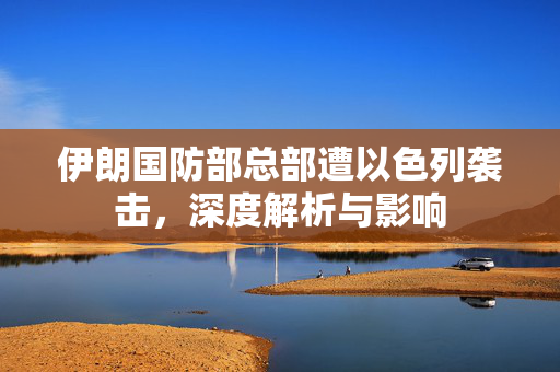 伊朗国防部总部遭以色列袭击，深度解析与影响