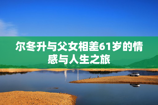 尔冬升与父女相差61岁的情感与人生之旅