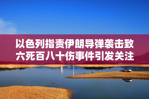 以色列指责伊朗导弹袭击致六死百八十伤事件引发关注