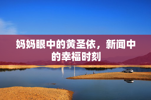 妈妈眼中的黄圣依，新闻中的幸福时刻