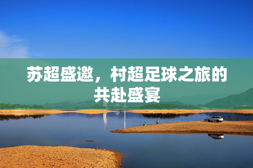 苏超盛邀，村超足球之旅的共赴盛宴