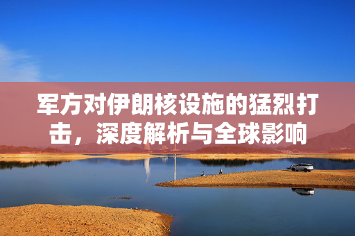 军方对伊朗核设施的猛烈打击，深度解析与全球影响