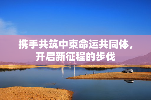 携手共筑中柬命运共同体，开启新征程的步伐