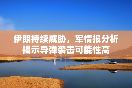 伊朗持续威胁，军情报分析揭示导弹袭击可能性高