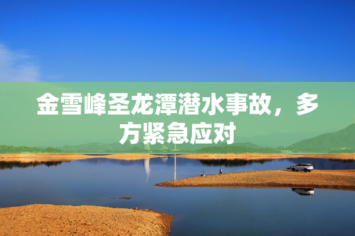 金雪峰圣龙潭潜水事故，多方紧急应对