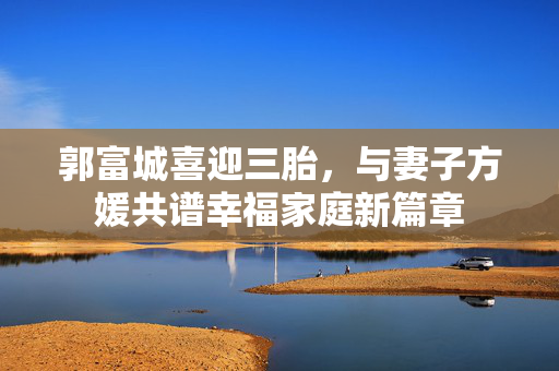 郭富城喜迎三胎，与妻子方媛共谱幸福家庭新篇章