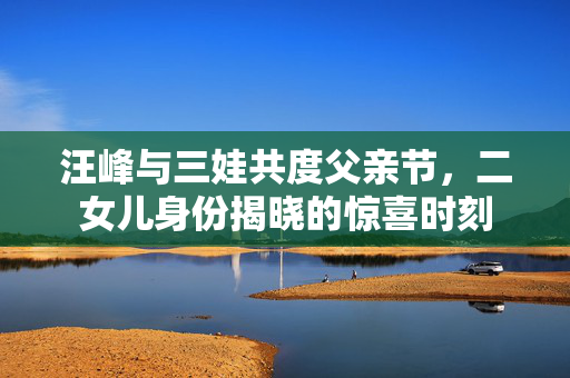 汪峰与三娃共度父亲节，二女儿身份揭晓的惊喜时刻