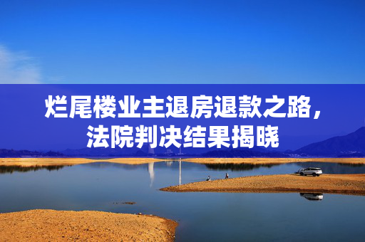 烂尾楼业主退房退款之路，法院判决结果揭晓