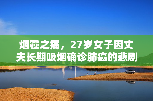 烟霾之痛，27岁女子因丈夫长期吸烟确诊肺癌的悲剧