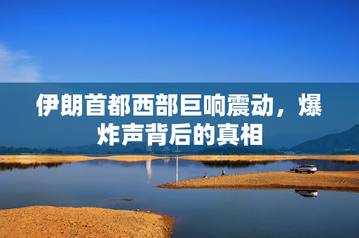 伊朗首都西部巨响震动，爆炸声背后的真相